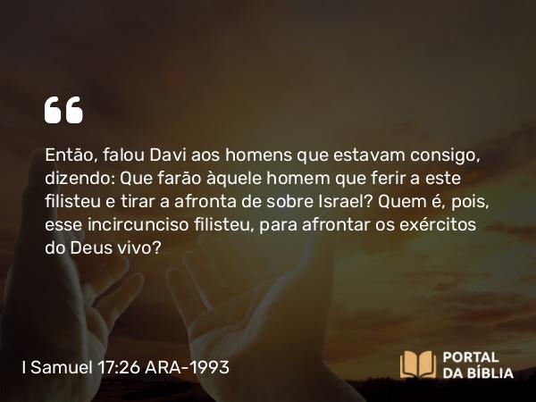 I Samuel 17:26 ARA-1993 - Então, falou Davi aos homens que estavam consigo, dizendo: Que farão àquele homem que ferir a este filisteu e tirar a afronta de sobre Israel? Quem é, pois, esse incircunciso filisteu, para afrontar os exércitos do Deus vivo?