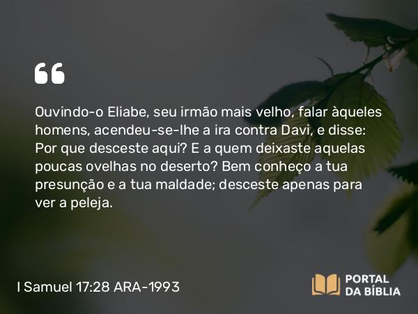 I Samuel 17:28 ARA-1993 - Ouvindo-o Eliabe, seu irmão mais velho, falar àqueles homens, acendeu-se-lhe a ira contra Davi, e disse: Por que desceste aqui? E a quem deixaste aquelas poucas ovelhas no deserto? Bem conheço a tua presunção e a tua maldade; desceste apenas para ver a peleja.