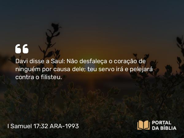 I Samuel 17:32 ARA-1993 - Davi disse a Saul: Não desfaleça o coração de ninguém por causa dele; teu servo irá e pelejará contra o filisteu.