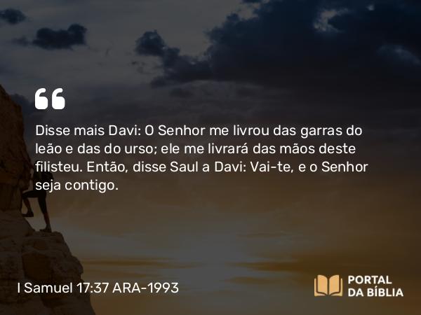 I Samuel 17:37 ARA-1993 - Disse mais Davi: O Senhor me livrou das garras do leão e das do urso; ele me livrará das mãos deste filisteu. Então, disse Saul a Davi: Vai-te, e o Senhor seja contigo.