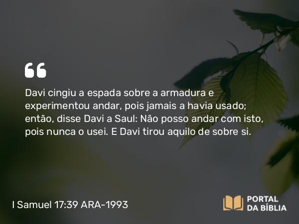 I Samuel 17:39 ARA-1993 - Davi cingiu a espada sobre a armadura e experimentou andar, pois jamais a havia usado; então, disse Davi a Saul: Não posso andar com isto, pois nunca o usei. E Davi tirou aquilo de sobre si.