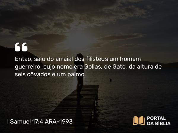 I Samuel 17:4 ARA-1993 - Então, saiu do arraial dos filisteus um homem guerreiro, cujo nome era Golias, de Gate, da altura de seis côvados e um palmo.