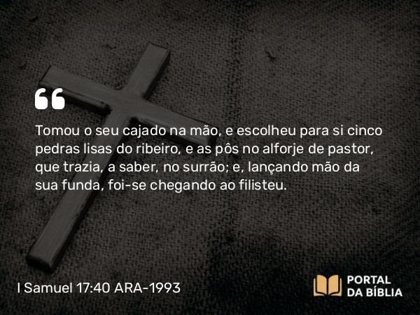 I Samuel 17:40 ARA-1993 - Tomou o seu cajado na mão, e escolheu para si cinco pedras lisas do ribeiro, e as pôs no alforje de pastor, que trazia, a saber, no surrão; e, lançando mão da sua funda, foi-se chegando ao filisteu.