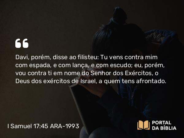 I Samuel 17:45 ARA-1993 - Davi, porém, disse ao filisteu: Tu vens contra mim com espada, e com lança, e com escudo; eu, porém, vou contra ti em nome do Senhor dos Exércitos, o Deus dos exércitos de Israel, a quem tens afrontado.