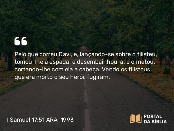 I Samuel 17:51 ARA-1993 - Pelo que correu Davi, e, lançando-se sobre o filisteu, tomou-lhe a espada, e desembainhou-a, e o matou, cortando-lhe com ela a cabeça. Vendo os filisteus que era morto o seu herói, fugiram.