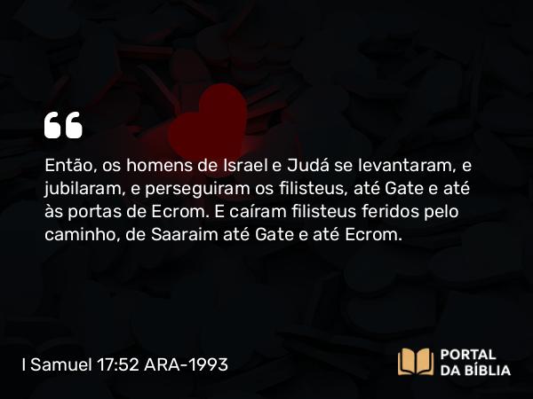 I Samuel 17:52-53 ARA-1993 - Então, os homens de Israel e Judá se levantaram, e jubilaram, e perseguiram os filisteus, até Gate e até às portas de Ecrom. E caíram filisteus feridos pelo caminho, de Saaraim até Gate e até Ecrom.