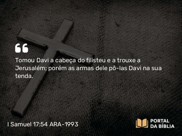 I Samuel 17:54 ARA-1993 - Tomou Davi a cabeça do filisteu e a trouxe a Jerusalém; porém as armas dele pô-las Davi na sua tenda.