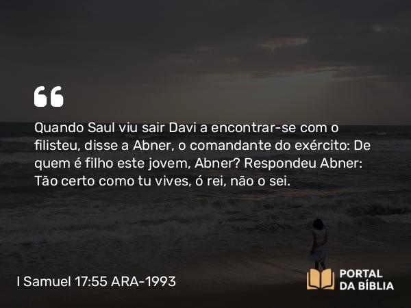 I Samuel 17:55 ARA-1993 - Quando Saul viu sair Davi a encontrar-se com o filisteu, disse a Abner, o comandante do exército: De quem é filho este jovem, Abner? Respondeu Abner: Tão certo como tu vives, ó rei, não o sei.