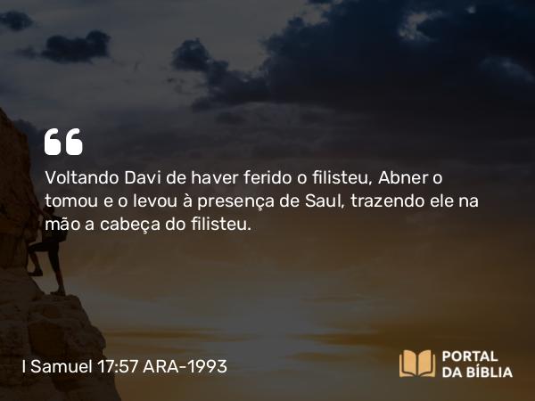 I Samuel 17:57 ARA-1993 - Voltando Davi de haver ferido o filisteu, Abner o tomou e o levou à presença de Saul, trazendo ele na mão a cabeça do filisteu.