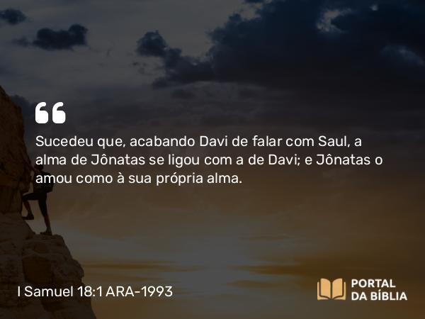 I Samuel 18:1 ARA-1993 - Sucedeu que, acabando Davi de falar com Saul, a alma de Jônatas se ligou com a de Davi; e Jônatas o amou como à sua própria alma.