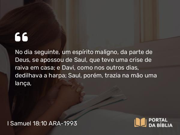 I Samuel 18:10 ARA-1993 - No dia seguinte, um espírito maligno, da parte de Deus, se apossou de Saul, que teve uma crise de raiva em casa; e Davi, como nos outros dias, dedilhava a harpa; Saul, porém, trazia na mão uma lança,