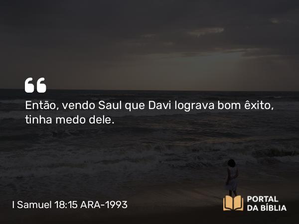 I Samuel 18:15 ARA-1993 - Então, vendo Saul que Davi lograva bom êxito, tinha medo dele.