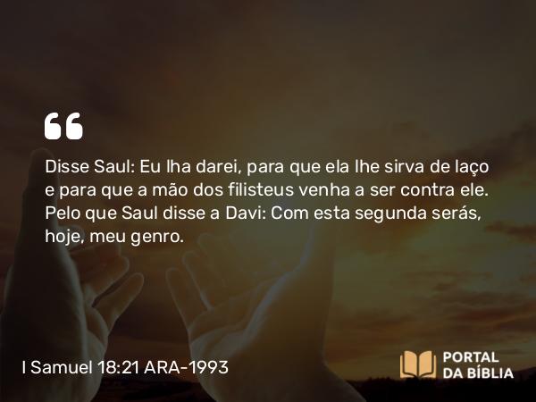 I Samuel 18:21 ARA-1993 - Disse Saul: Eu lha darei, para que ela lhe sirva de laço e para que a mão dos filisteus venha a ser contra ele. Pelo que Saul disse a Davi: Com esta segunda serás, hoje, meu genro.