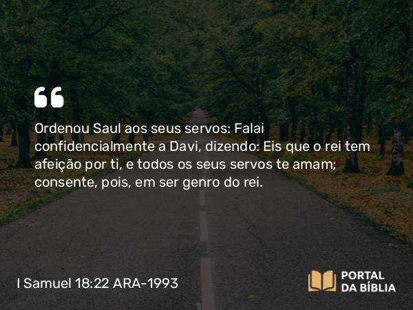 I Samuel 18:22 ARA-1993 - Ordenou Saul aos seus servos: Falai confidencialmente a Davi, dizendo: Eis que o rei tem afeição por ti, e todos os seus servos te amam; consente, pois, em ser genro do rei.