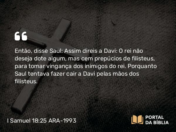 I Samuel 18:25 ARA-1993 - Então, disse Saul: Assim direis a Davi: O rei não deseja dote algum, mas cem prepúcios de filisteus, para tomar vingança dos inimigos do rei. Porquanto Saul tentava fazer cair a Davi pelas mãos dos filisteus.