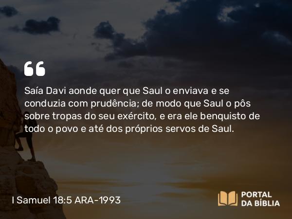 I Samuel 18:5 ARA-1993 - Saía Davi aonde quer que Saul o enviava e se conduzia com prudência; de modo que Saul o pôs sobre tropas do seu exército, e era ele benquisto de todo o povo e até dos próprios servos de Saul.