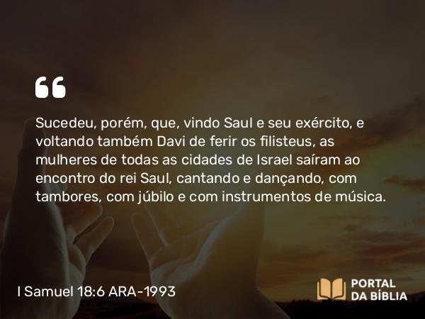 I Samuel 18:6 ARA-1993 - Sucedeu, porém, que, vindo Saul e seu exército, e voltando também Davi de ferir os filisteus, as mulheres de todas as cidades de Israel saíram ao encontro do rei Saul, cantando e dançando, com tambores, com júbilo e com instrumentos de música.