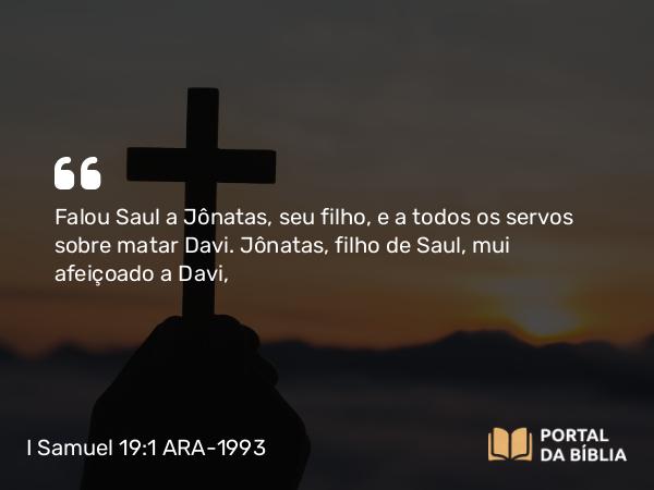 I Samuel 19:1 ARA-1993 - Falou Saul a Jônatas, seu filho, e a todos os servos sobre matar Davi. Jônatas, filho de Saul, mui afeiçoado a Davi,