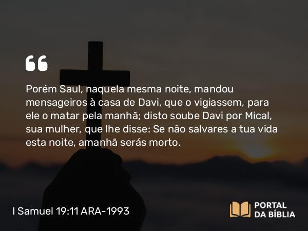 I Samuel 19:11 ARA-1993 - Porém Saul, naquela mesma noite, mandou mensageiros à casa de Davi, que o vigiassem, para ele o matar pela manhã; disto soube Davi por Mical, sua mulher, que lhe disse: Se não salvares a tua vida esta noite, amanhã serás morto.