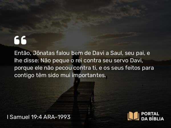 I Samuel 19:4 ARA-1993 - Então, Jônatas falou bem de Davi a Saul, seu pai, e lhe disse: Não peque o rei contra seu servo Davi, porque ele não pecou contra ti, e os seus feitos para contigo têm sido mui importantes.