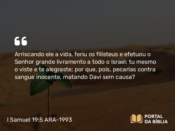 I Samuel 19:5 ARA-1993 - Arriscando ele a vida, feriu os filisteus e efetuou o Senhor grande livramento a todo o Israel; tu mesmo o viste e te alegraste; por que, pois, pecarias contra sangue inocente, matando Davi sem causa?