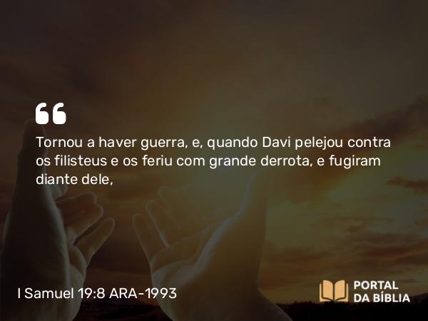 I Samuel 19:8 ARA-1993 - Tornou a haver guerra, e, quando Davi pelejou contra os filisteus e os feriu com grande derrota, e fugiram diante dele,