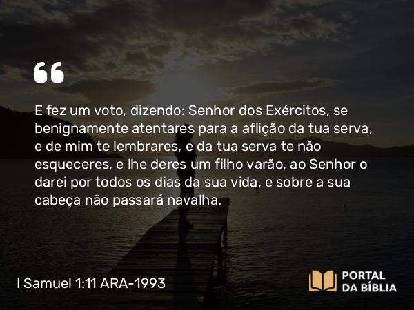 I Samuel 1:11 ARA-1993 - E fez um voto, dizendo: Senhor dos Exércitos, se benignamente atentares para a aflição da tua serva, e de mim te lembrares, e da tua serva te não esqueceres, e lhe deres um filho varão, ao Senhor o darei por todos os dias da sua vida, e sobre a sua cabeça não passará navalha.