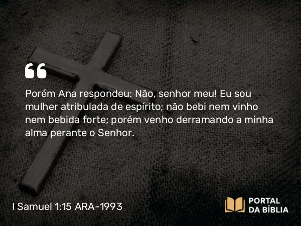 I Samuel 1:15-16 ARA-1993 - Porém Ana respondeu: Não, senhor meu! Eu sou mulher atribulada de espírito; não bebi nem vinho nem bebida forte; porém venho derramando a minha alma perante o Senhor.