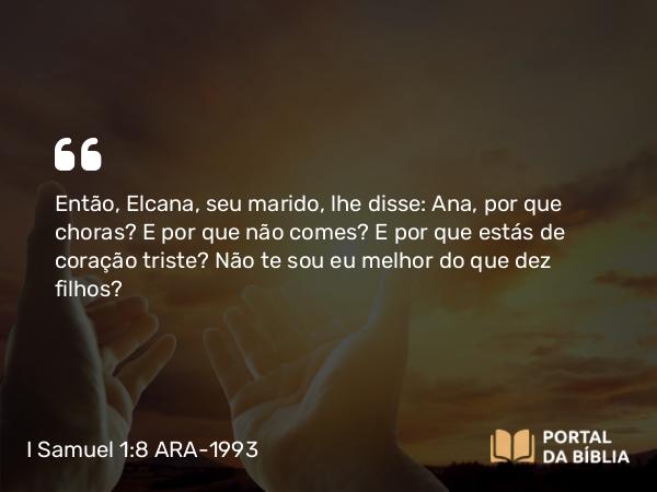 I Samuel 1:8 ARA-1993 - Então, Elcana, seu marido, lhe disse: Ana, por que choras? E por que não comes? E por que estás de coração triste? Não te sou eu melhor do que dez filhos?