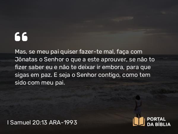 I Samuel 20:13 ARA-1993 - Mas, se meu pai quiser fazer-te mal, faça com Jônatas o Senhor o que a este aprouver, se não to fizer saber eu e não te deixar ir embora, para que sigas em paz. E seja o Senhor contigo, como tem sido com meu pai.