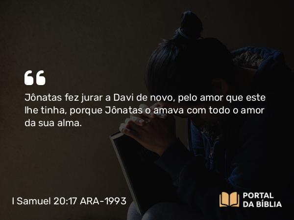 I Samuel 20:17 ARA-1993 - Jônatas fez jurar a Davi de novo, pelo amor que este lhe tinha, porque Jônatas o amava com todo o amor da sua alma.