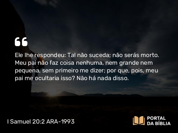 I Samuel 20:2 ARA-1993 - Ele lhe respondeu: Tal não suceda; não serás morto. Meu pai não faz coisa nenhuma, nem grande nem pequena, sem primeiro me dizer; por que, pois, meu pai me ocultaria isso? Não há nada disso.