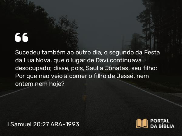 I Samuel 20:27 ARA-1993 - Sucedeu também ao outro dia, o segundo da Festa da Lua Nova, que o lugar de Davi continuava desocupado; disse, pois, Saul a Jônatas, seu filho: Por que não veio a comer o filho de Jessé, nem ontem nem hoje?