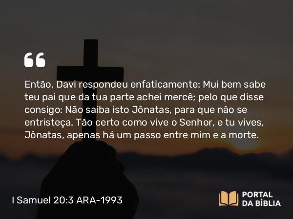 I Samuel 20:3 ARA-1993 - Então, Davi respondeu enfaticamente: Mui bem sabe teu pai que da tua parte achei mercê; pelo que disse consigo: Não saiba isto Jônatas, para que não se entristeça. Tão certo como vive o Senhor, e tu vives, Jônatas, apenas há um passo entre mim e a morte.