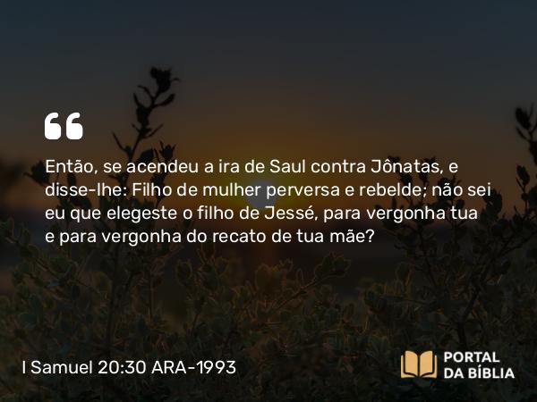 I Samuel 20:30 ARA-1993 - Então, se acendeu a ira de Saul contra Jônatas, e disse-lhe: Filho de mulher perversa e rebelde; não sei eu que elegeste o filho de Jessé, para vergonha tua e para vergonha do recato de tua mãe?