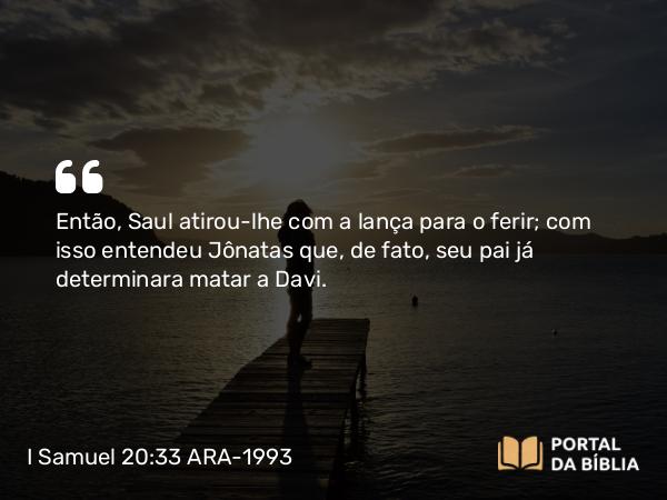 I Samuel 20:33 ARA-1993 - Então, Saul atirou-lhe com a lança para o ferir; com isso entendeu Jônatas que, de fato, seu pai já determinara matar a Davi.