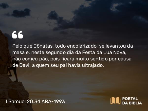 I Samuel 20:34 ARA-1993 - Pelo que Jônatas, todo encolerizado, se levantou da mesa e, neste segundo dia da Festa da Lua Nova, não comeu pão, pois ficara muito sentido por causa de Davi, a quem seu pai havia ultrajado.