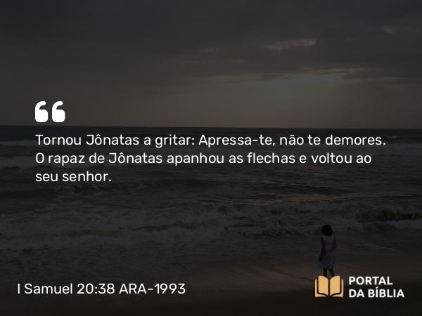 I Samuel 20:38 ARA-1993 - Tornou Jônatas a gritar: Apressa-te, não te demores. O rapaz de Jônatas apanhou as flechas e voltou ao seu senhor.