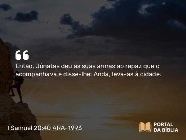 I Samuel 20:40 ARA-1993 - Então, Jônatas deu as suas armas ao rapaz que o acompanhava e disse-lhe: Anda, leva-as à cidade.