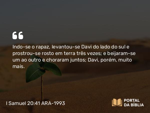 I Samuel 20:41 ARA-1993 - Indo-se o rapaz, levantou-se Davi do lado do sul e prostrou-se rosto em terra três vezes; e beijaram-se um ao outro e choraram juntos; Davi, porém, muito mais.