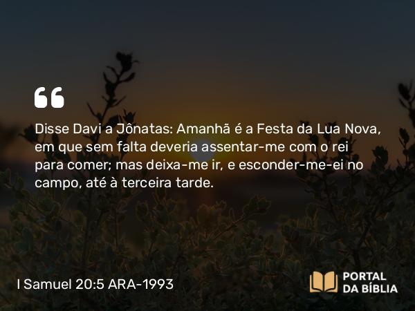 I Samuel 20:5 ARA-1993 - Disse Davi a Jônatas: Amanhã é a Festa da Lua Nova, em que sem falta deveria assentar-me com o rei para comer; mas deixa-me ir, e esconder-me-ei no campo, até à terceira tarde.