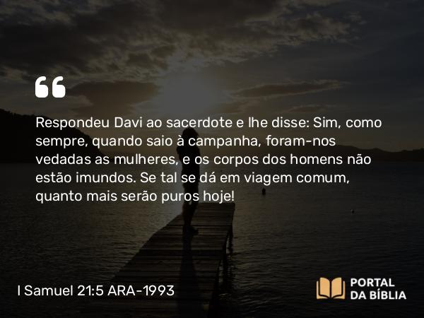 I Samuel 21:5 ARA-1993 - Respondeu Davi ao sacerdote e lhe disse: Sim, como sempre, quando saio à campanha, foram-nos vedadas as mulheres, e os corpos dos homens não estão imundos. Se tal se dá em viagem comum, quanto mais serão puros hoje!