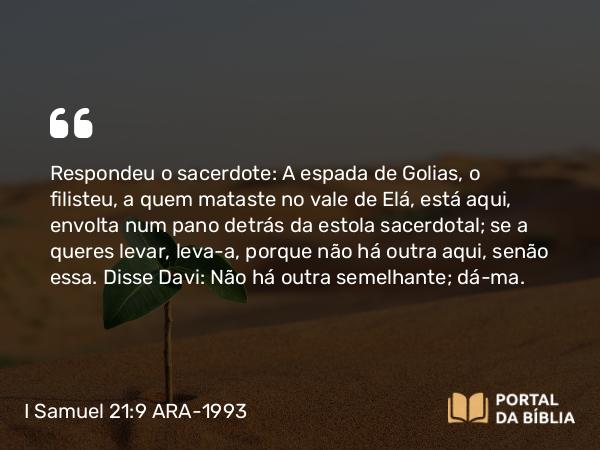 I Samuel 21:9 ARA-1993 - Respondeu o sacerdote: A espada de Golias, o filisteu, a quem mataste no vale de Elá, está aqui, envolta num pano detrás da estola sacerdotal; se a queres levar, leva-a, porque não há outra aqui, senão essa. Disse Davi: Não há outra semelhante; dá-ma.