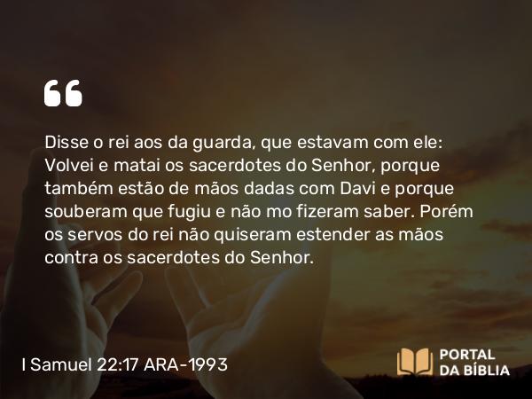 I Samuel 22:17 ARA-1993 - Disse o rei aos da guarda, que estavam com ele: Volvei e matai os sacerdotes do Senhor, porque também estão de mãos dadas com Davi e porque souberam que fugiu e não mo fizeram saber. Porém os servos do rei não quiseram estender as mãos contra os sacerdotes do Senhor.