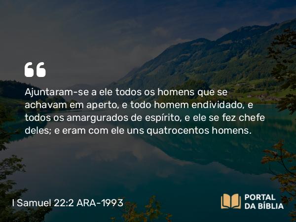 I Samuel 22:2 ARA-1993 - Ajuntaram-se a ele todos os homens que se achavam em aperto, e todo homem endividado, e todos os amargurados de espírito, e ele se fez chefe deles; e eram com ele uns quatrocentos homens.