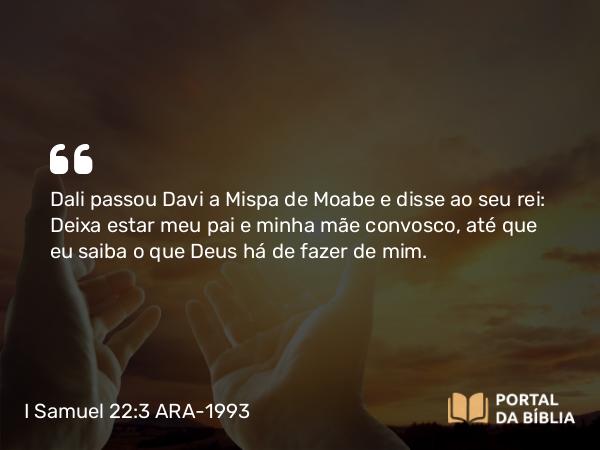 I Samuel 22:3 ARA-1993 - Dali passou Davi a Mispa de Moabe e disse ao seu rei: Deixa estar meu pai e minha mãe convosco, até que eu saiba o que Deus há de fazer de mim.