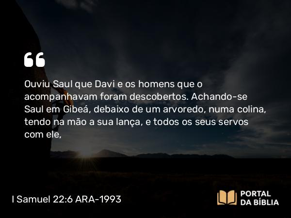 I Samuel 22:6 ARA-1993 - Ouviu Saul que Davi e os homens que o acompanhavam foram descobertos. Achando-se Saul em Gibeá, debaixo de um arvoredo, numa colina, tendo na mão a sua lança, e todos os seus servos com ele,