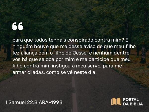 I Samuel 22:8 ARA-1993 - para que todos tenhais conspirado contra mim? E ninguém houve que me desse aviso de que meu filho fez aliança com o filho de Jessé; e nenhum dentre vós há que se doa por mim e me participe que meu filho contra mim instigou a meu servo, para me armar ciladas, como se vê neste dia.