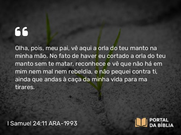 I Samuel 24:11 ARA-1993 - Olha, pois, meu pai, vê aqui a orla do teu manto na minha mão. No fato de haver eu cortado a orla do teu manto sem te matar, reconhece e vê que não há em mim nem mal nem rebeldia, e não pequei contra ti, ainda que andas à caça da minha vida para ma tirares.