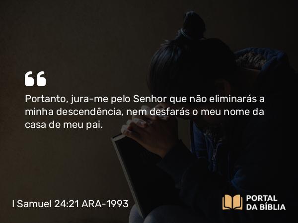 I Samuel 24:21 ARA-1993 - Portanto, jura-me pelo Senhor que não eliminarás a minha descendência, nem desfarás o meu nome da casa de meu pai.